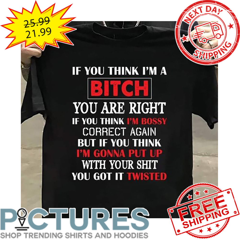 If You Think I'm A Bitch You Are Right If You Think I'm Bossy Correct Again But If You THink I'm Gonna Put Up With Your Shit You Got It Twisted shirt