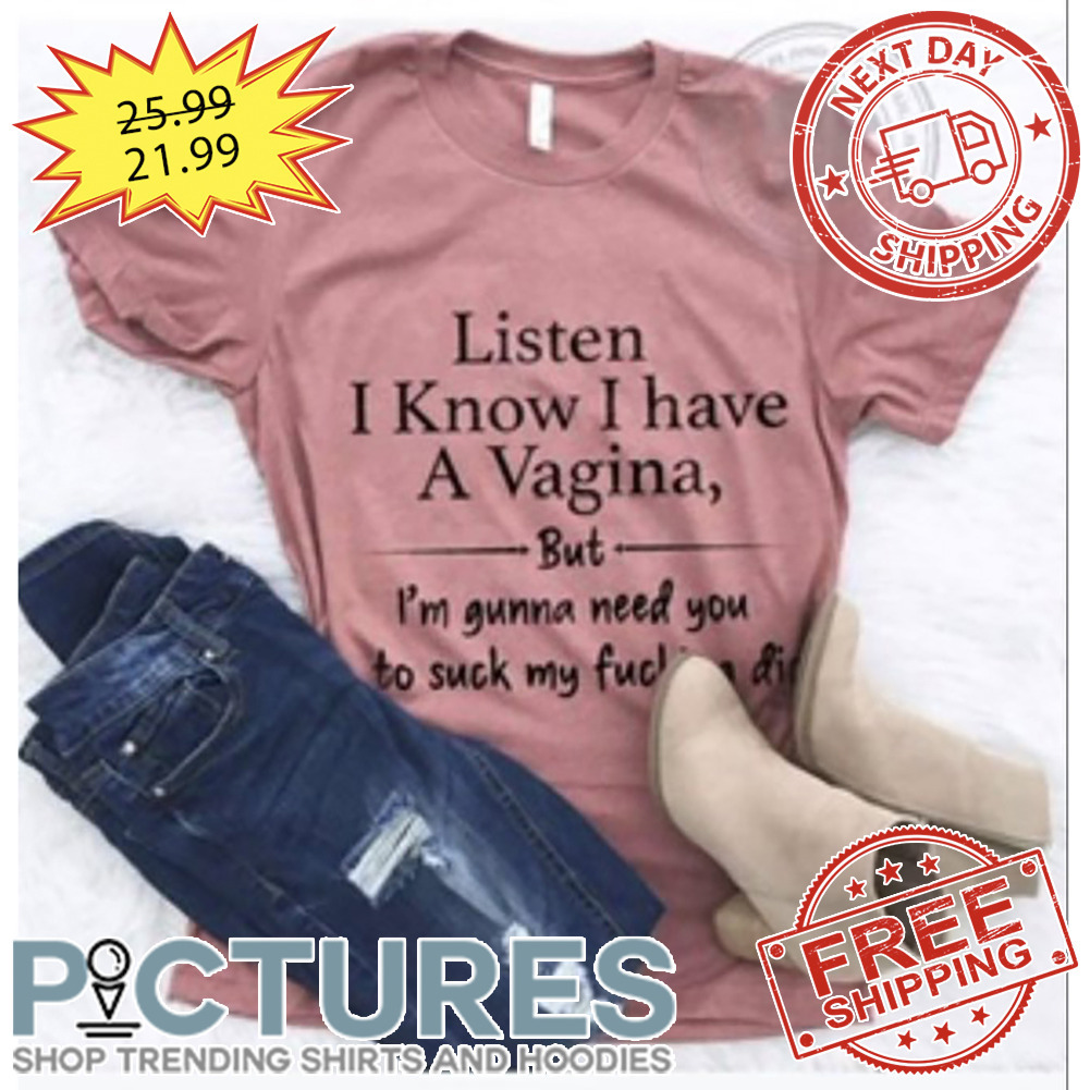 Listen I Know I Have A Vagina But I'm Gunna Need You To Suck My Fucking Dick shirt