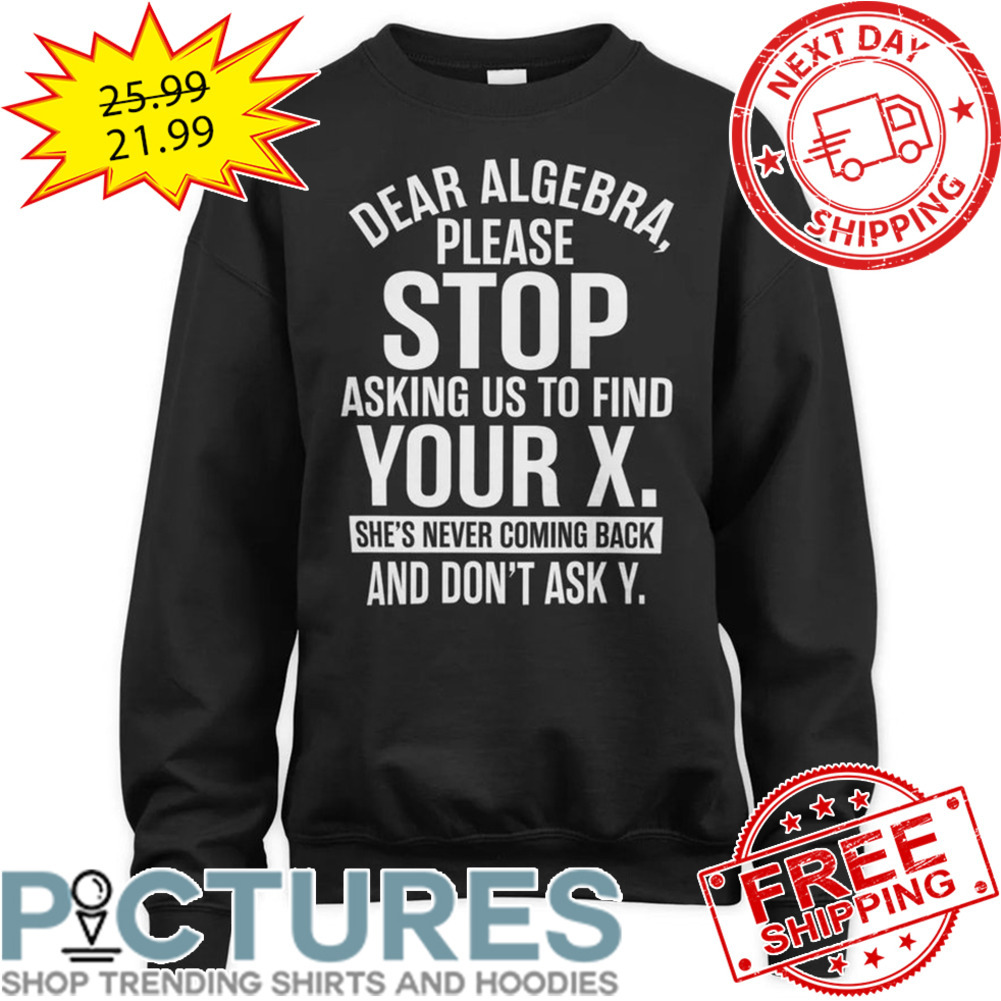 Dear Algebra Please Stop Asking Us To Find Your X She's Never Coming Back And Don't Ask Y shirt