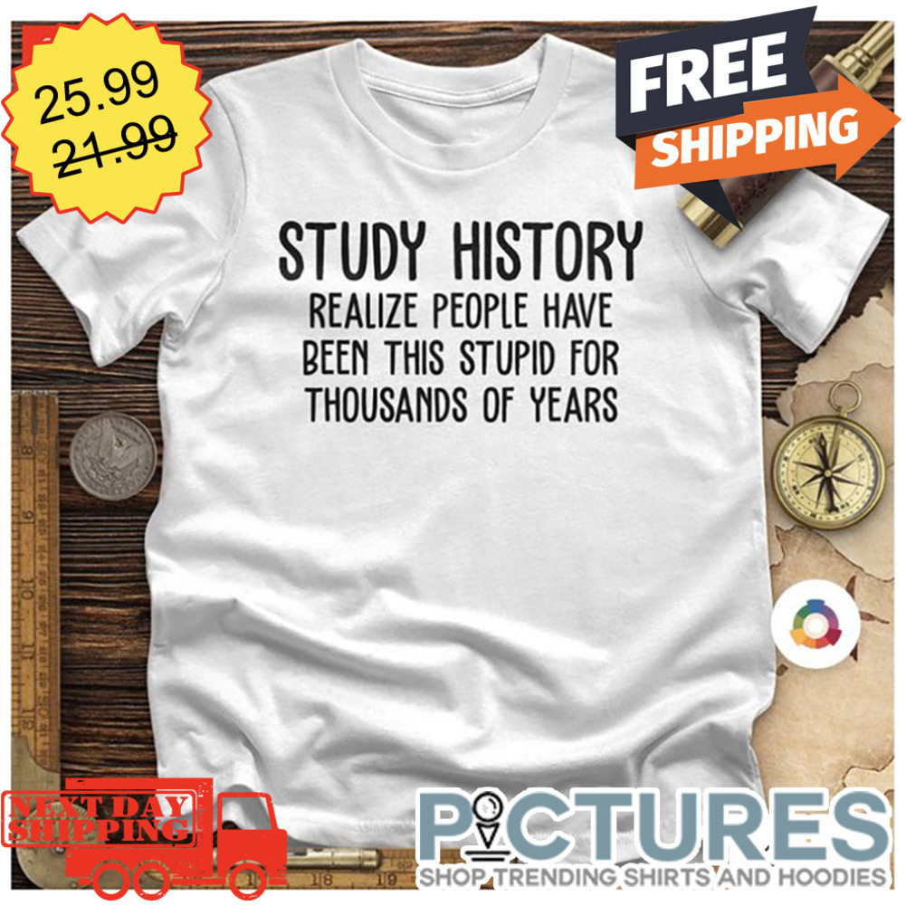 Study History Realize People Have Been This Stupid For Thousands Of Years shirt