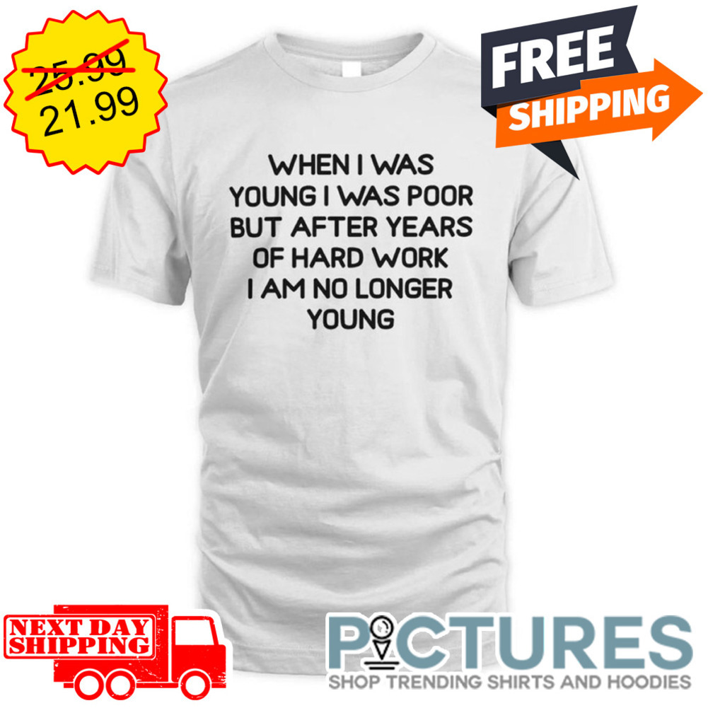 When I Was Young I Was Poor But After Years Of Hard Work I Am No Longer Young shirt
