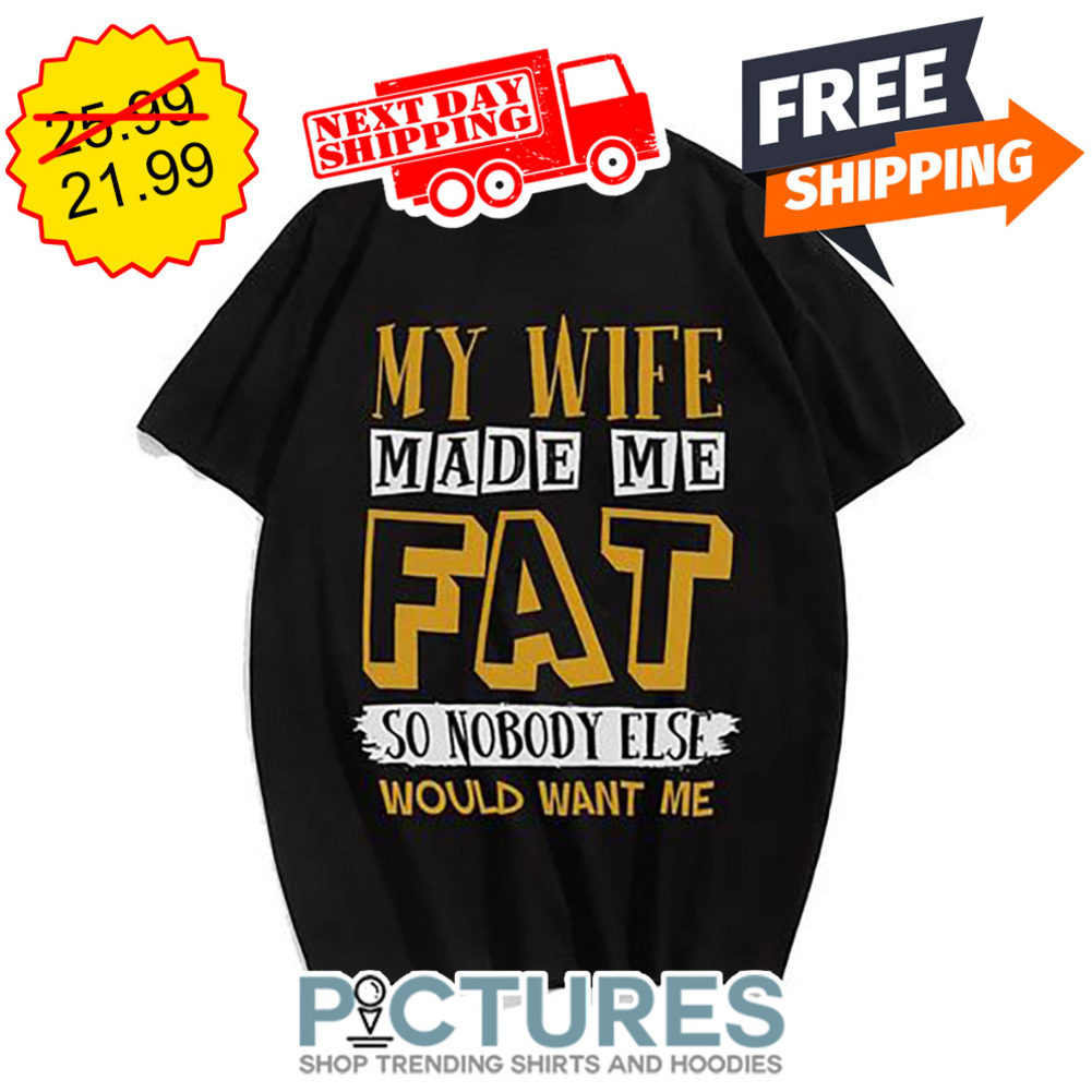 My Wife Made Me Fat So Nobody Else Would Want Me shirt