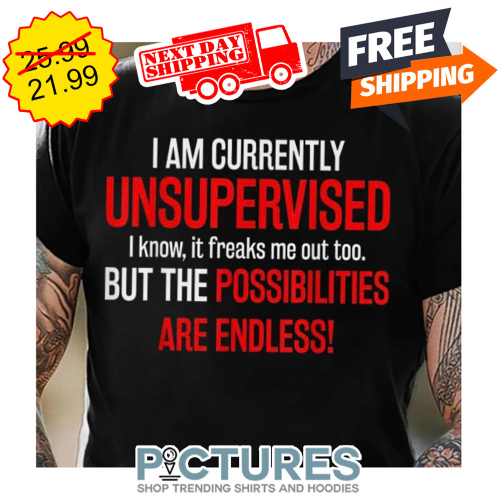 I Am Currently Unsupervised I Know It Freaks Me Out Too But The Possibilities Are Endless shirt