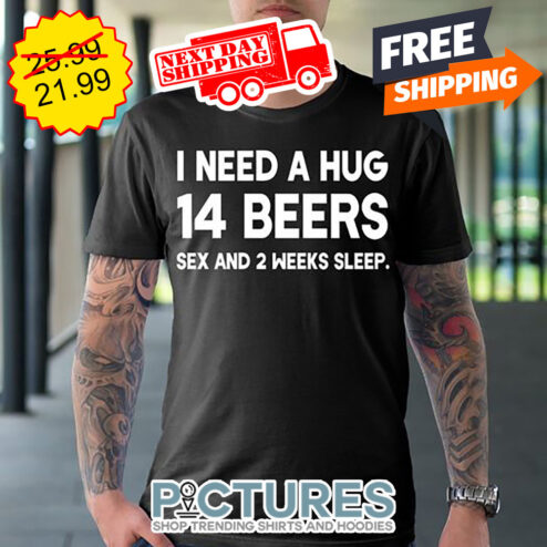 I Need A Hug 14 Beers Sex And 2 Weeks Sleep shirt
