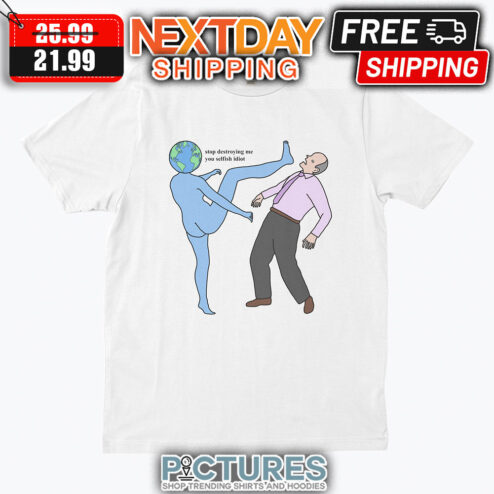 Earrth Stop Destroying Me You Selfish Idiot shirt