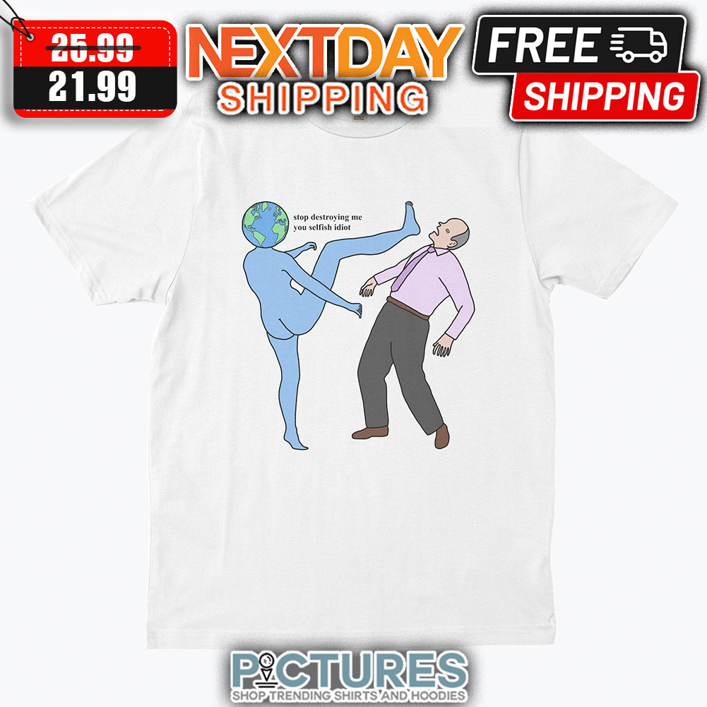 Earrth Stop Destroying Me You Selfish Idiot shirt