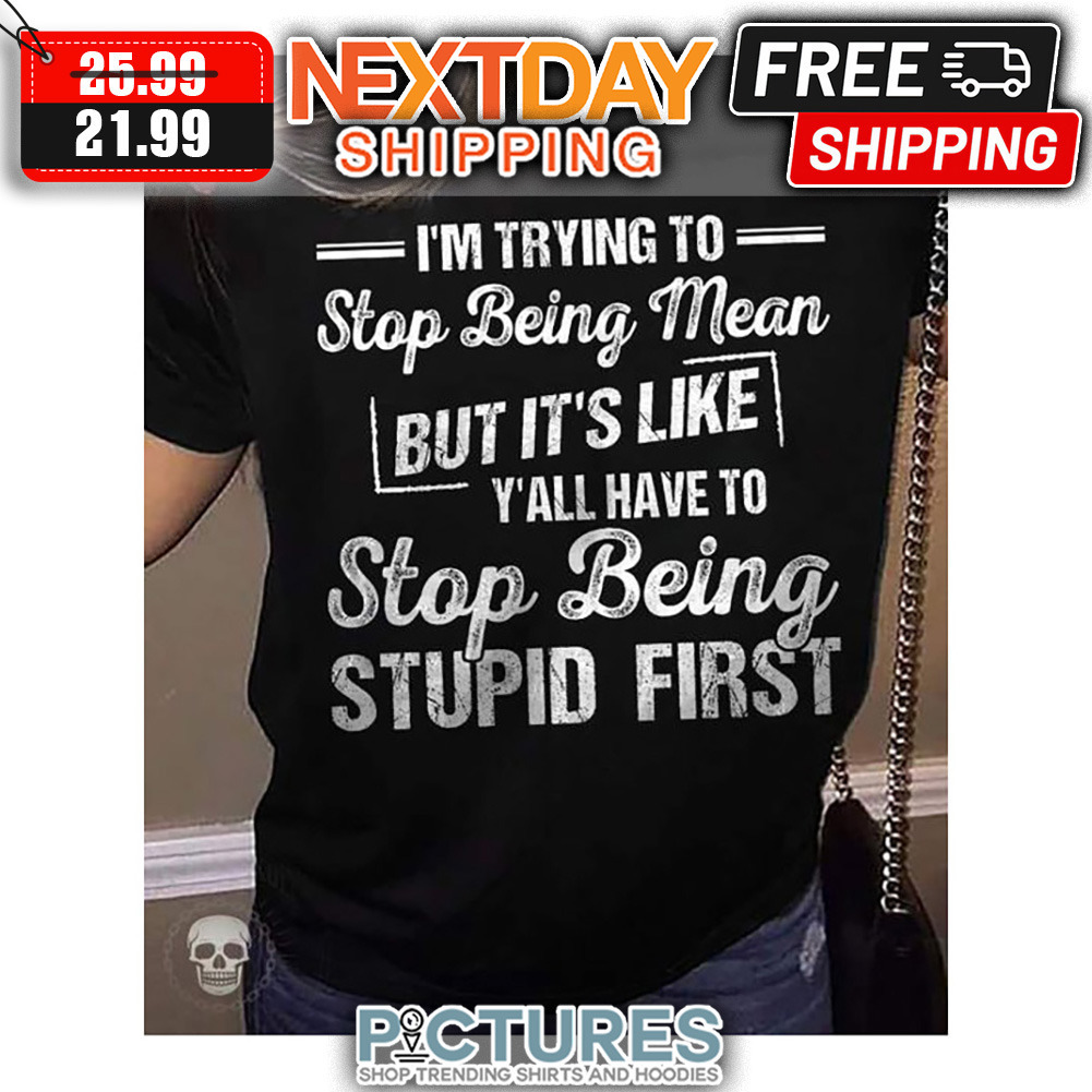 I'm Trying To Stop Being Mean But It's Like Y'all Have To Stop Being Stupid First shirt