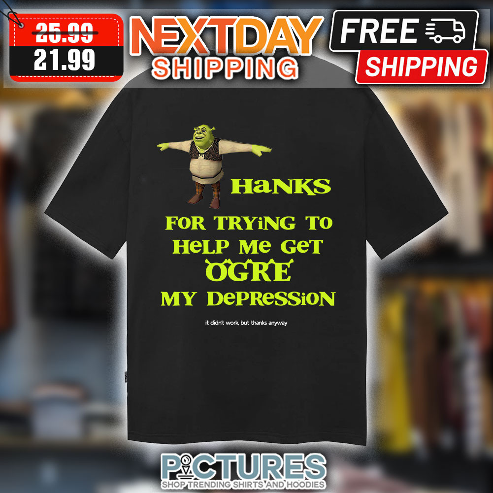 Shrek Hanks For Trying To Help Me Get Ogre My Depression It Didn’t Work But Thanks Anyway shirt