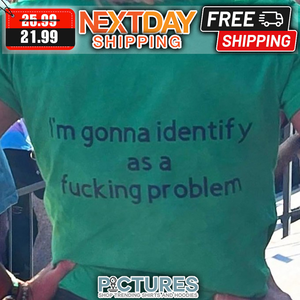 I'm Gonna Identify As A Fucking Problem shirt