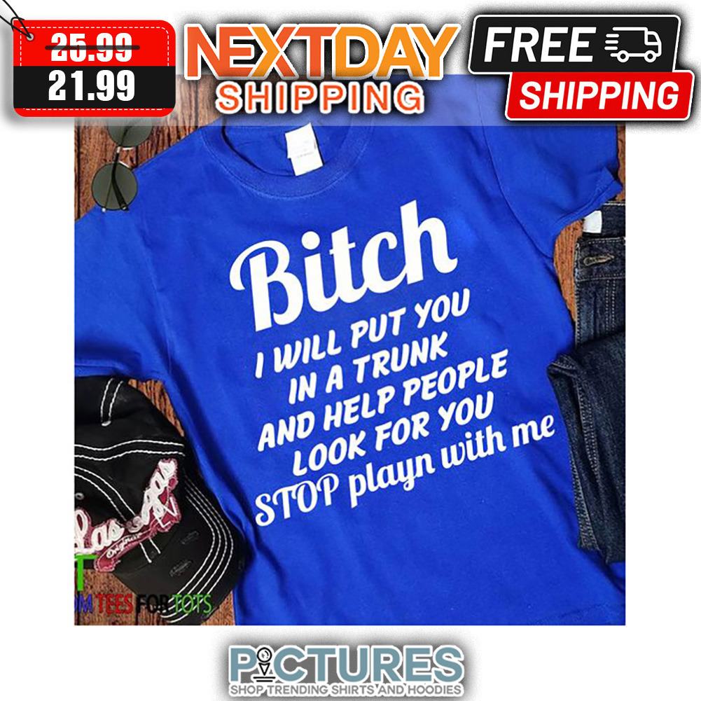 Bitch I Will Put You In A Trunk And Help People Look For You Stop Playn With Me shirt