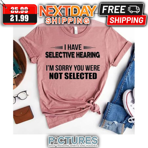 I Have Selective Hearing I'm Sorry You Were Not Selected shirt