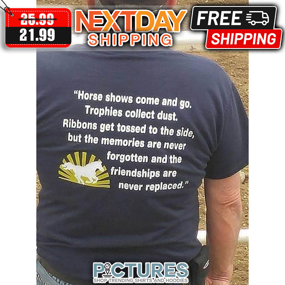 Horse Show Come And Go Trophies Collect Dust Ribbons Get Tossed To The Side But The Memories Are Never Forgotten And The Friendships Are Never Replaced shirt
