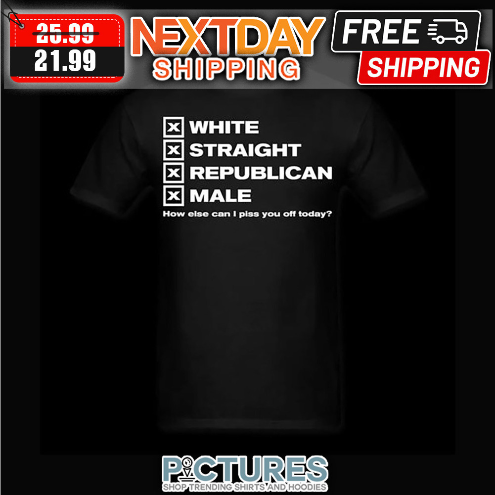 White Straight Republican Male How Else Can I Piss You Off Today shirt