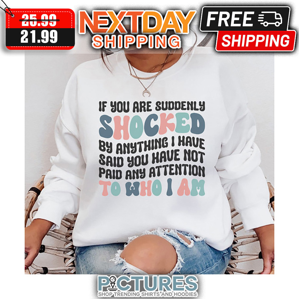 If You Are Suddenly Shocked By Anything I have Said You Have Not Paid Any Attention To Who I Am shirt
