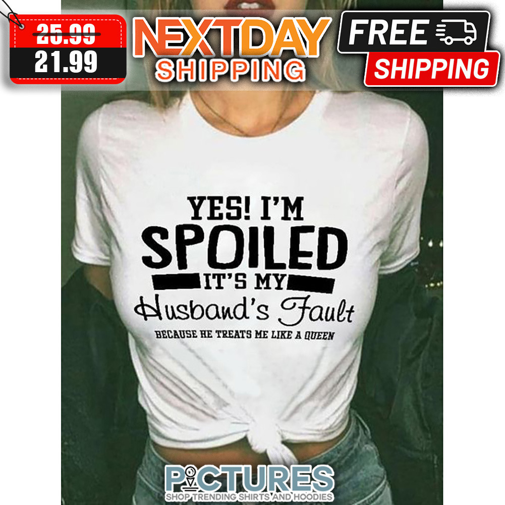 Yes I'm Spoiled It's My Husband's Fault Because He Treats Me Like A Queen shirt