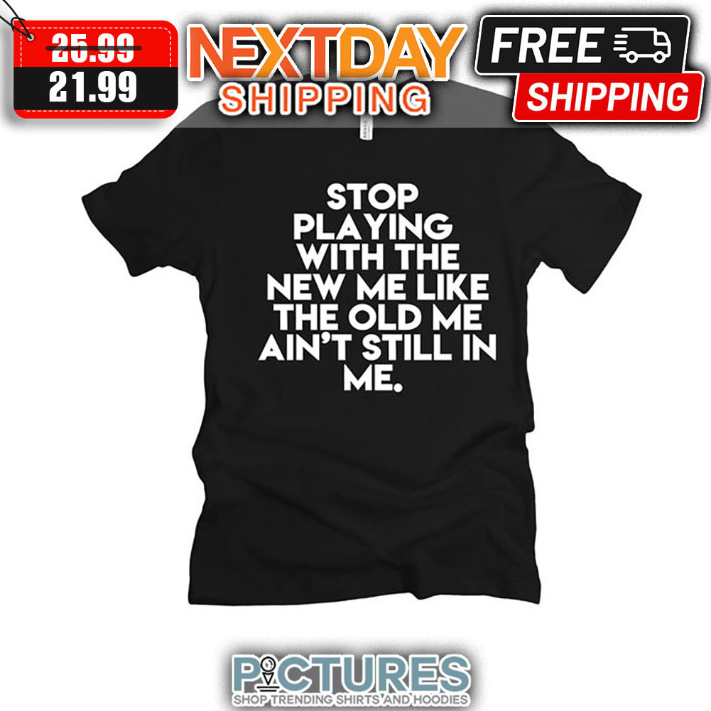Stop Playing With The New Me Like The Old Me Ain't Still In Me shirt