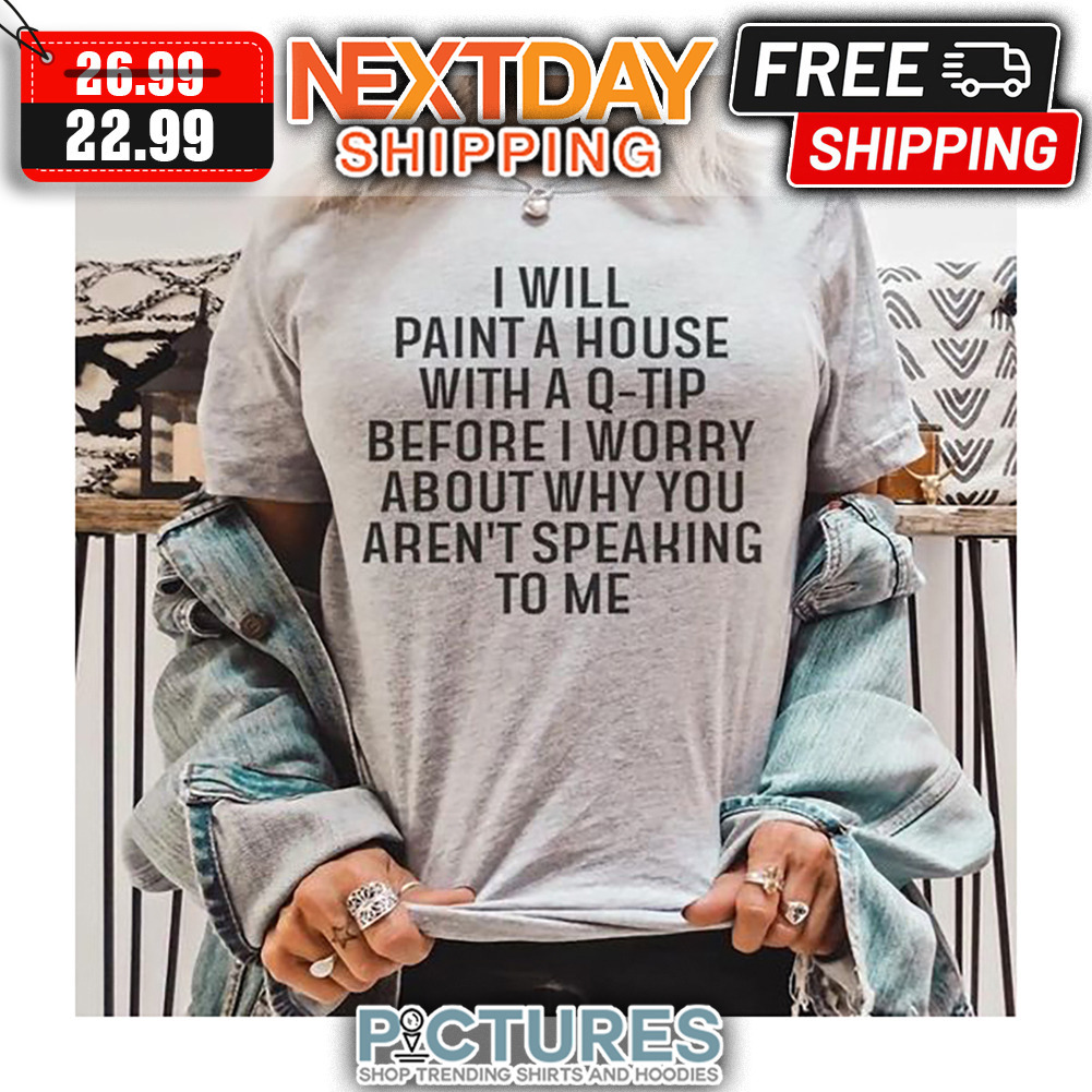 I Will Paint A House With A Q-tip Before I Worry About Why You Aren't Speaking To Me shirt