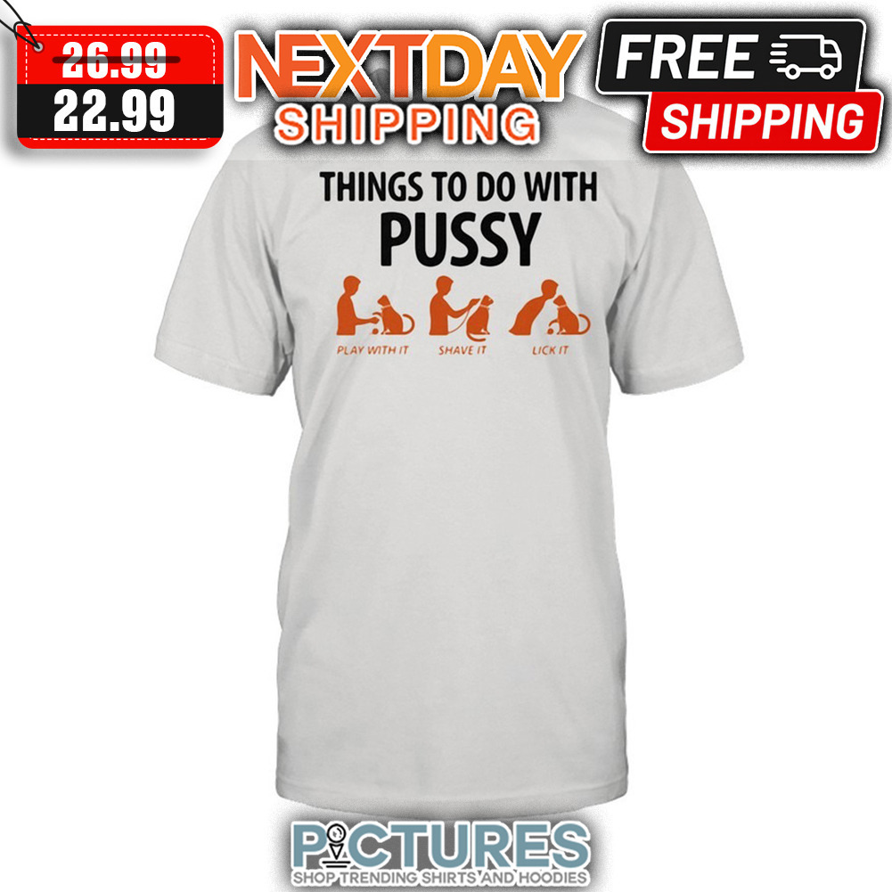 Things To Do With Pussy Play With It Shave It Lick It shirt