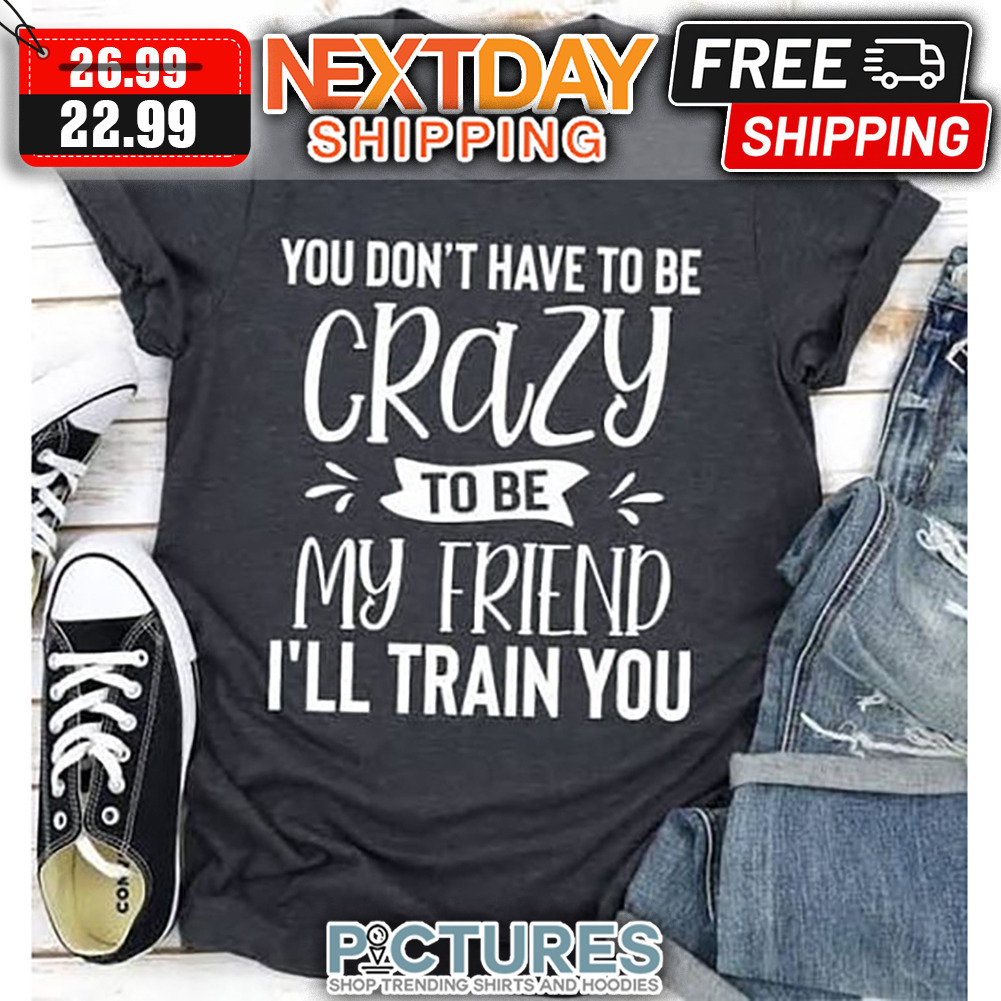 You Don't Have To Be Crazy To Be My Friend I'll Train You shirt