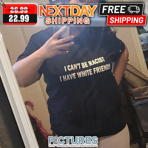 I Can't Be Racist I Have White Friends shirt