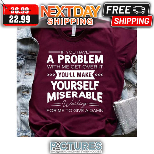 If You Have A Problem With Me Get Over It You'll Make Yourself Miserable Waiting For Me To Give A Damn shirt