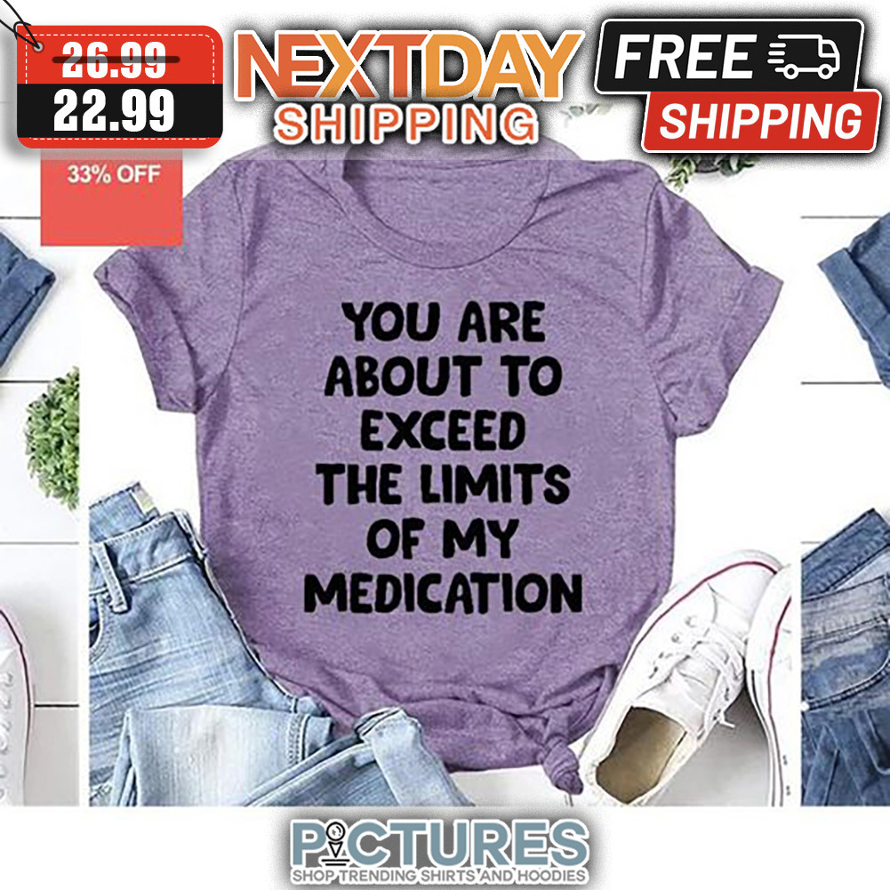 You Are About To Exceed The Limits Of My Medication shirt