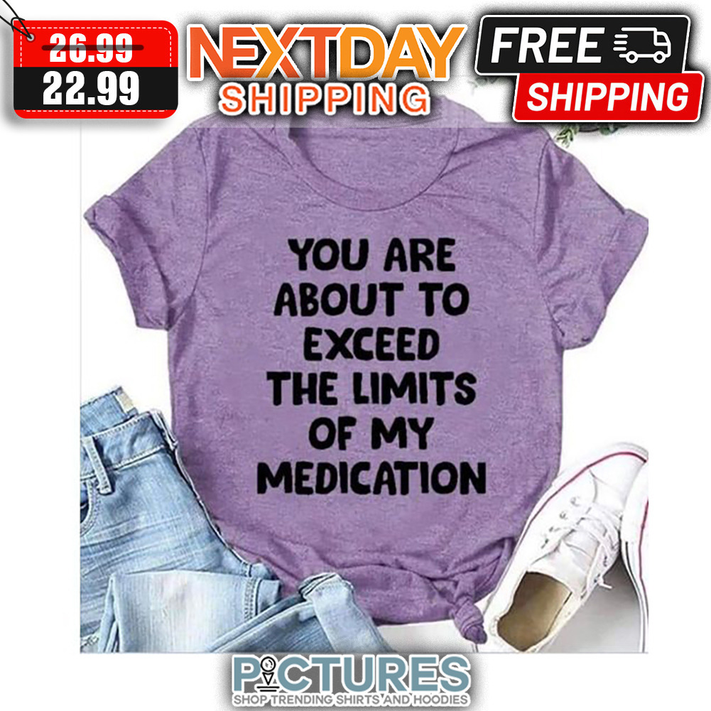 You Are About To Exceed The Limits Of My Medication shirt
