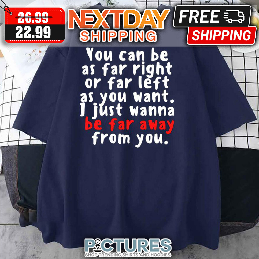 You Can Be As Far Right Or Far Left As You Want I Just Wanna Be Far Away From You shirt