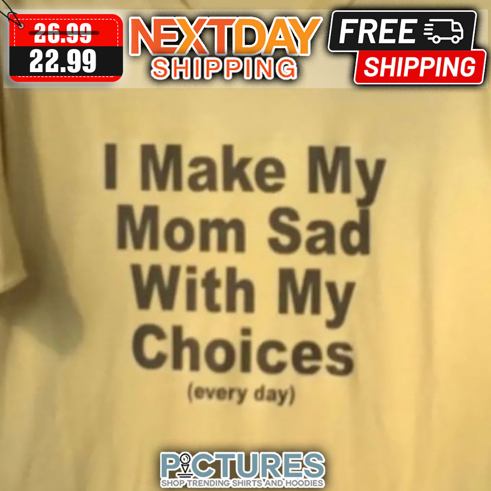 I Make My Mom Sad With My Choices Every Day shirt