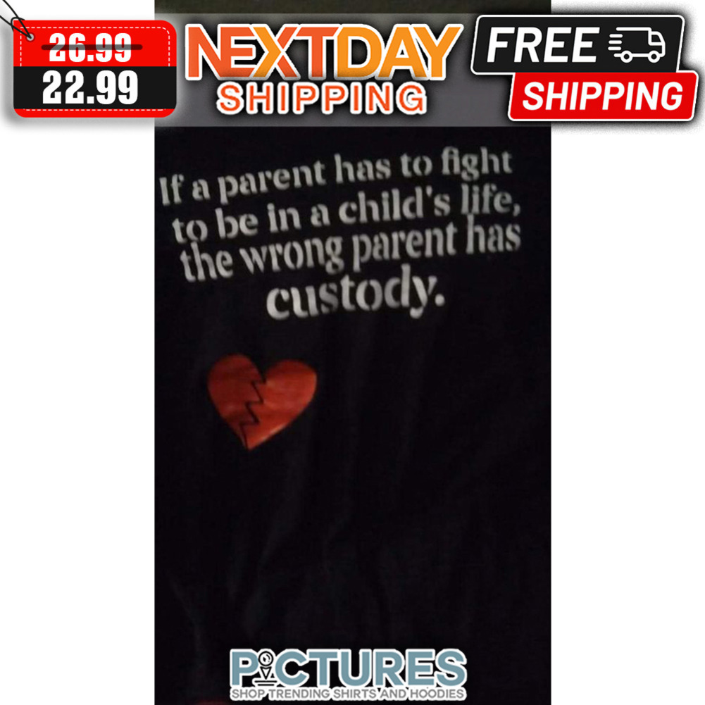 If A Parent Has To Fight To Be In A Child's Life The Wrong Parent Has Custody shirt