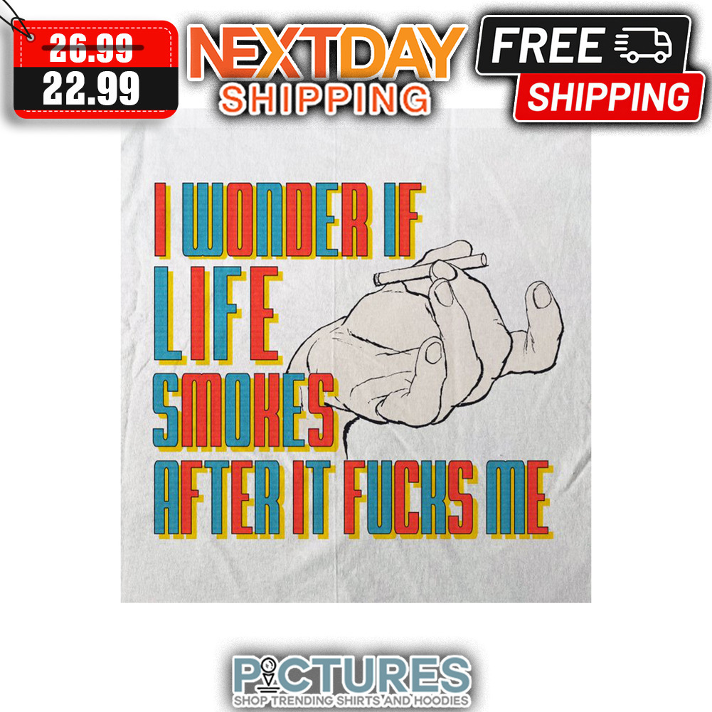 I WOnder If Life Smokes After It Fucks Me shirt