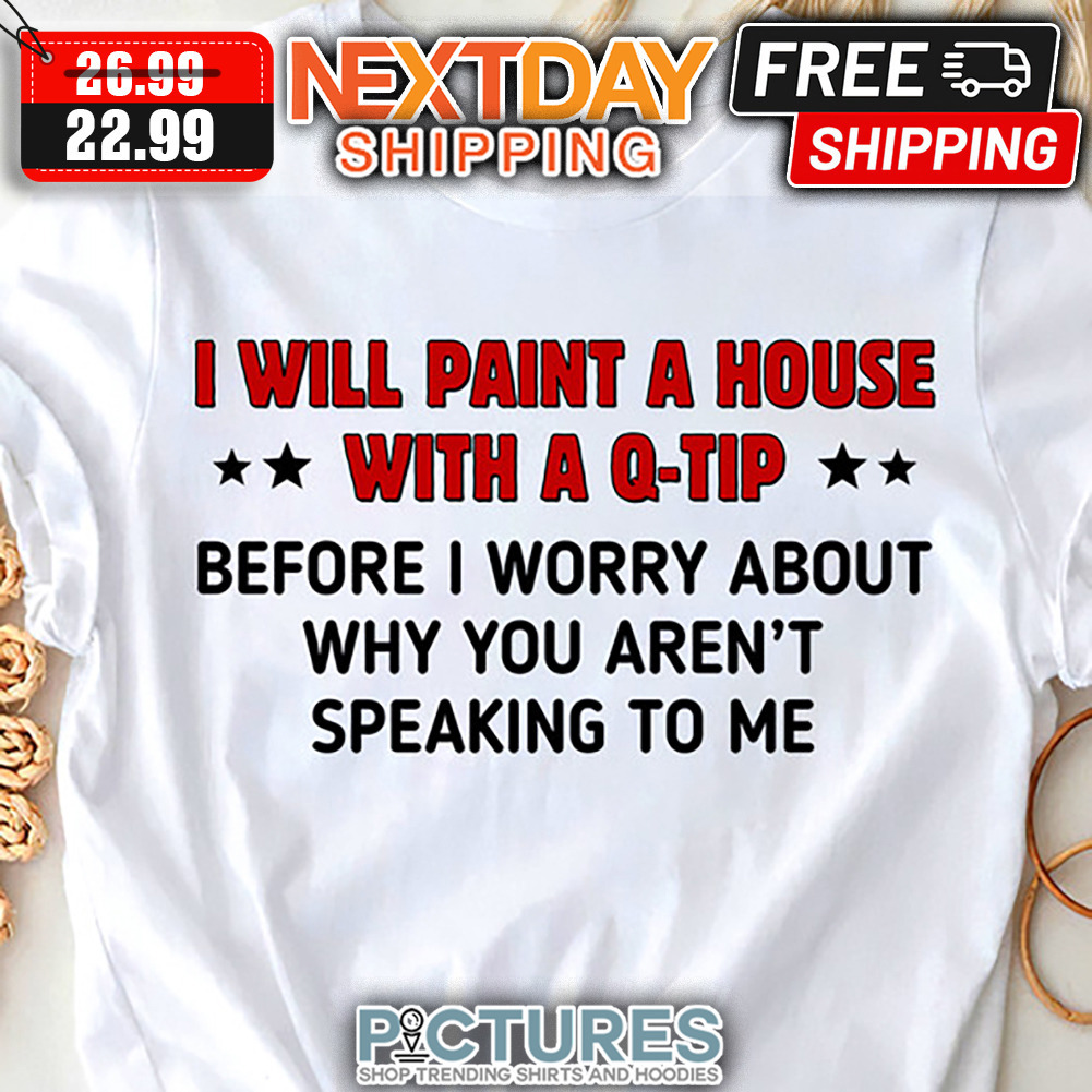 I Will Paint A House With A Q-tip Before I Worry About Why You Aren't Speaking To Me shirt