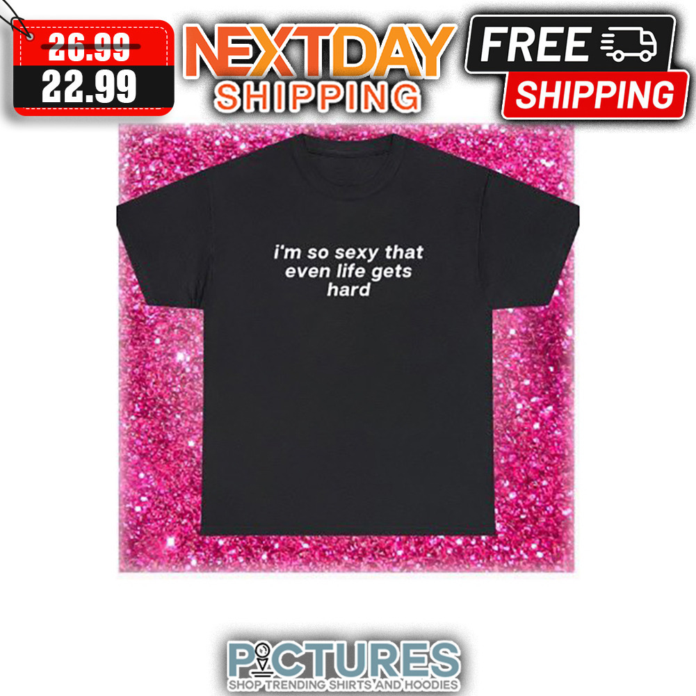 I'm So Sexy That Even Life Gets Hard shirt