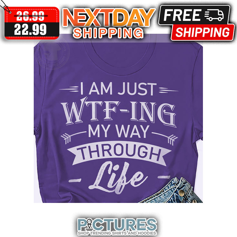 I Am Just WTF-ing My Way Through Life shirt