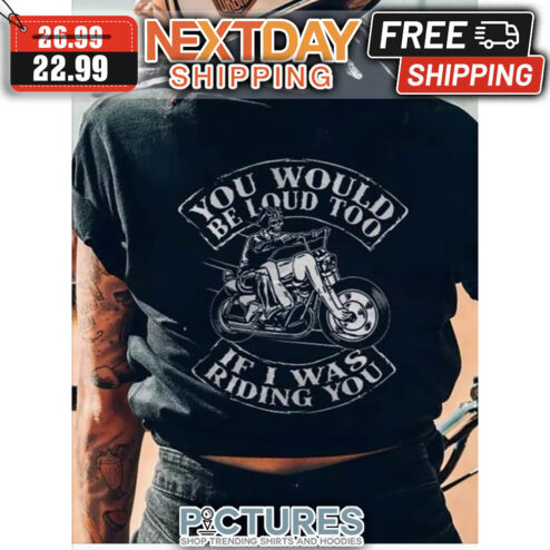 You Would Be Loud Too If I was Riding You shirt