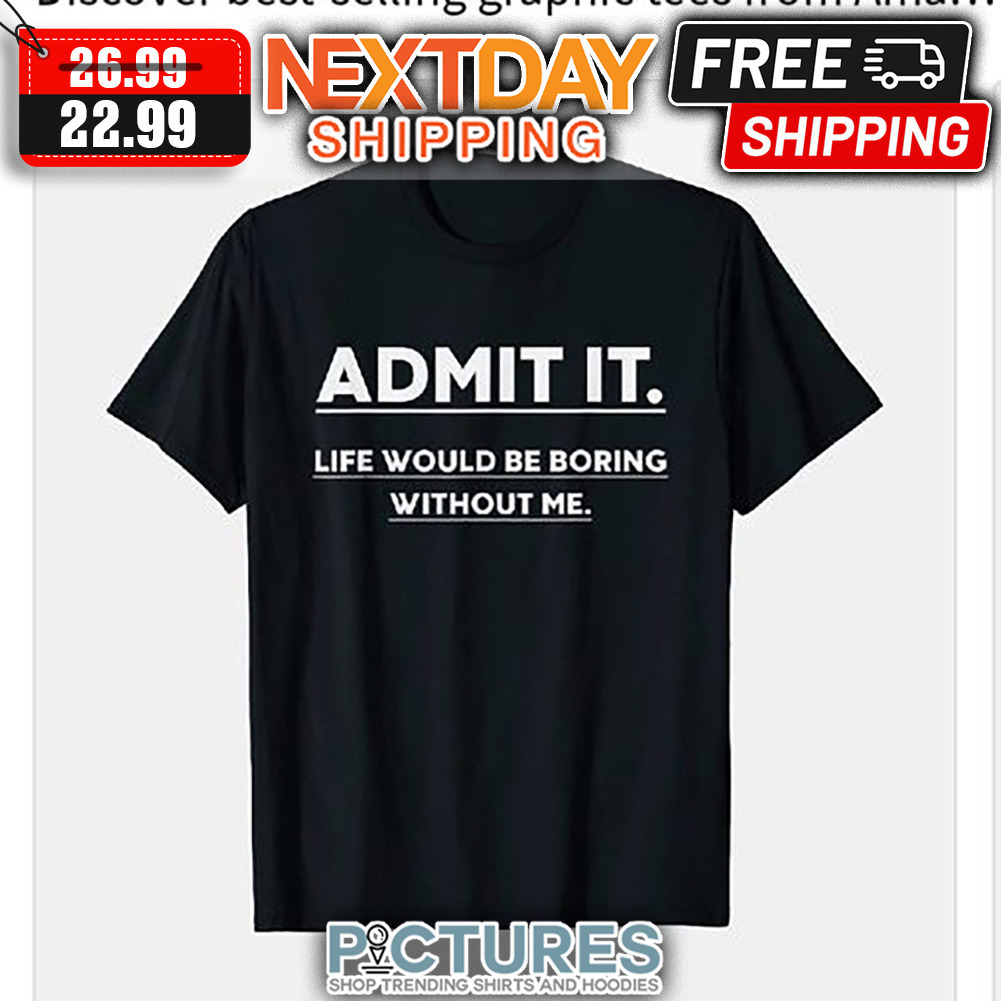 Admit It Life Would Be Boring Without Me shirt