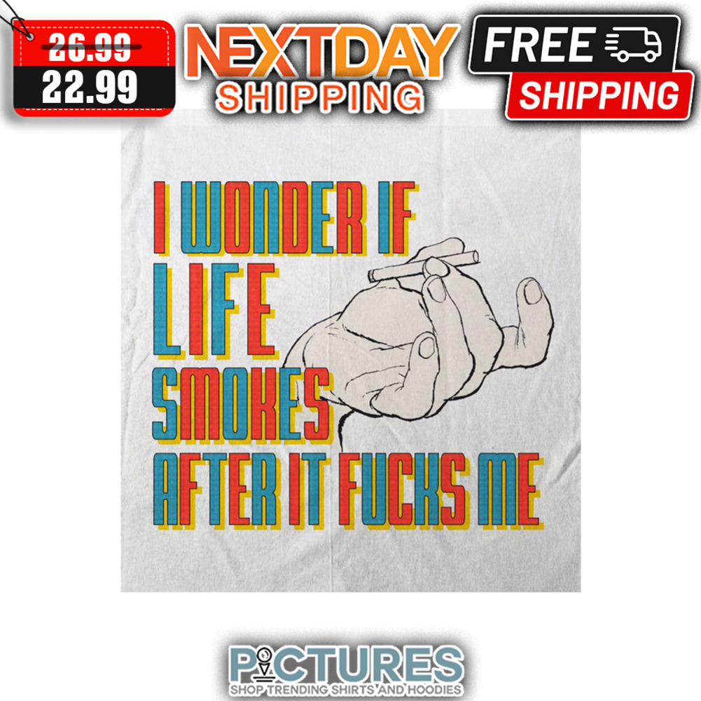 I Wonder If Life Smokes After It Fucks Me shirt