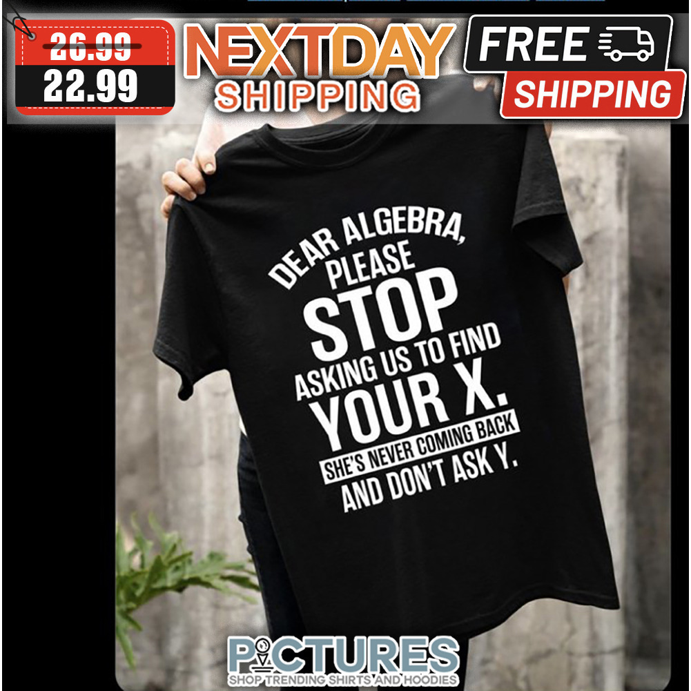 Dear Algebra Please Stop Asking Us To Find Your X She's Never Coming Back And Don't Ask Y shirt