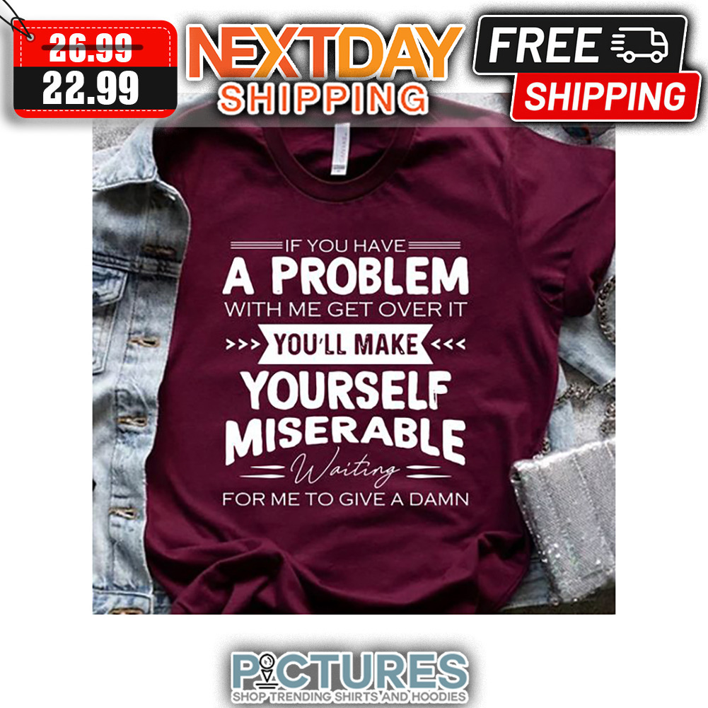 If You Have A Problem With Me Get Over It You'll Make Yourself Miserable Waiting For Me To Give A Damn shirt