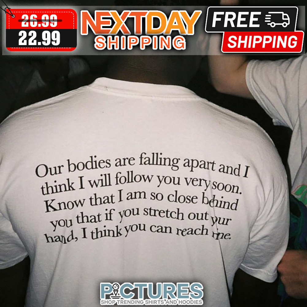 Our Bodies Are Falling Apart And I Think I Will Follow You Very Soon Know That I Am So Close Behind You That If You Stretch Out Your Hand I Think You Can Reach Time shirt