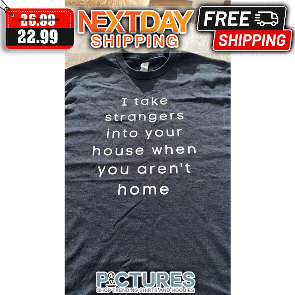 I Take Strangers Into Your House When You Aren't Home shirt
