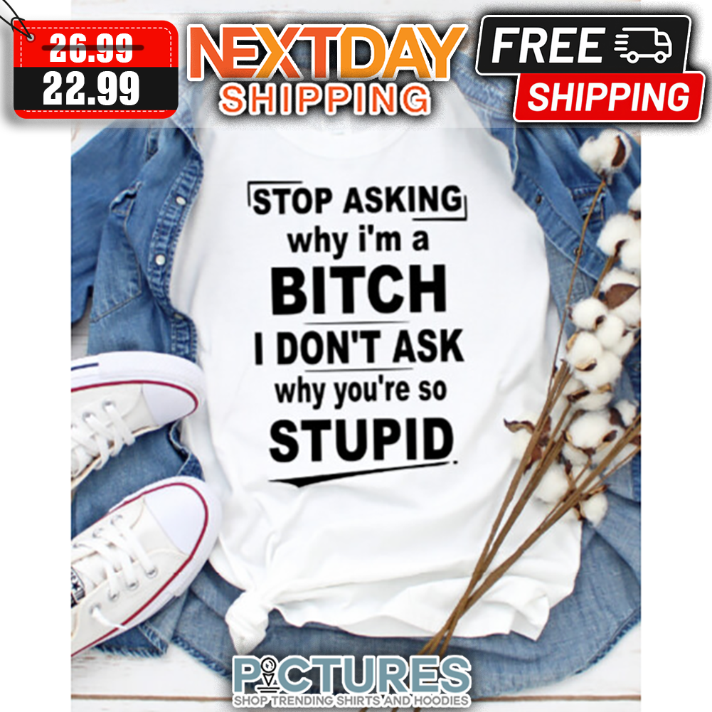 Stop Asking Why I'm A Bitch I Don't Ask Why You're So Stupid shirt