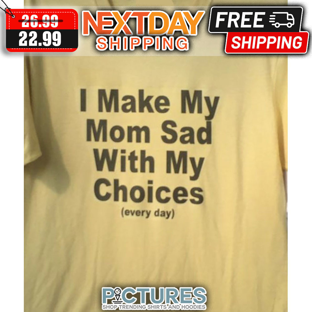I make My Mom Sad WIth My Choices Every Day shirt