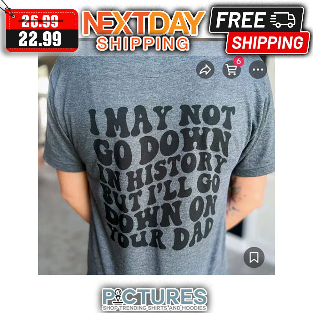 I May Not Go Down In History But I'll Go Down On Your Dad shirt