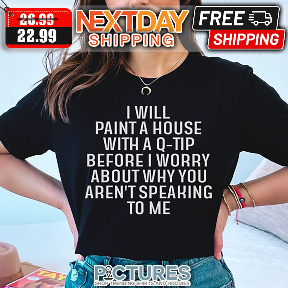 I Will Paint A House With A Q-tip Before I Worry About Why You Aren't Speaking To Me shirt