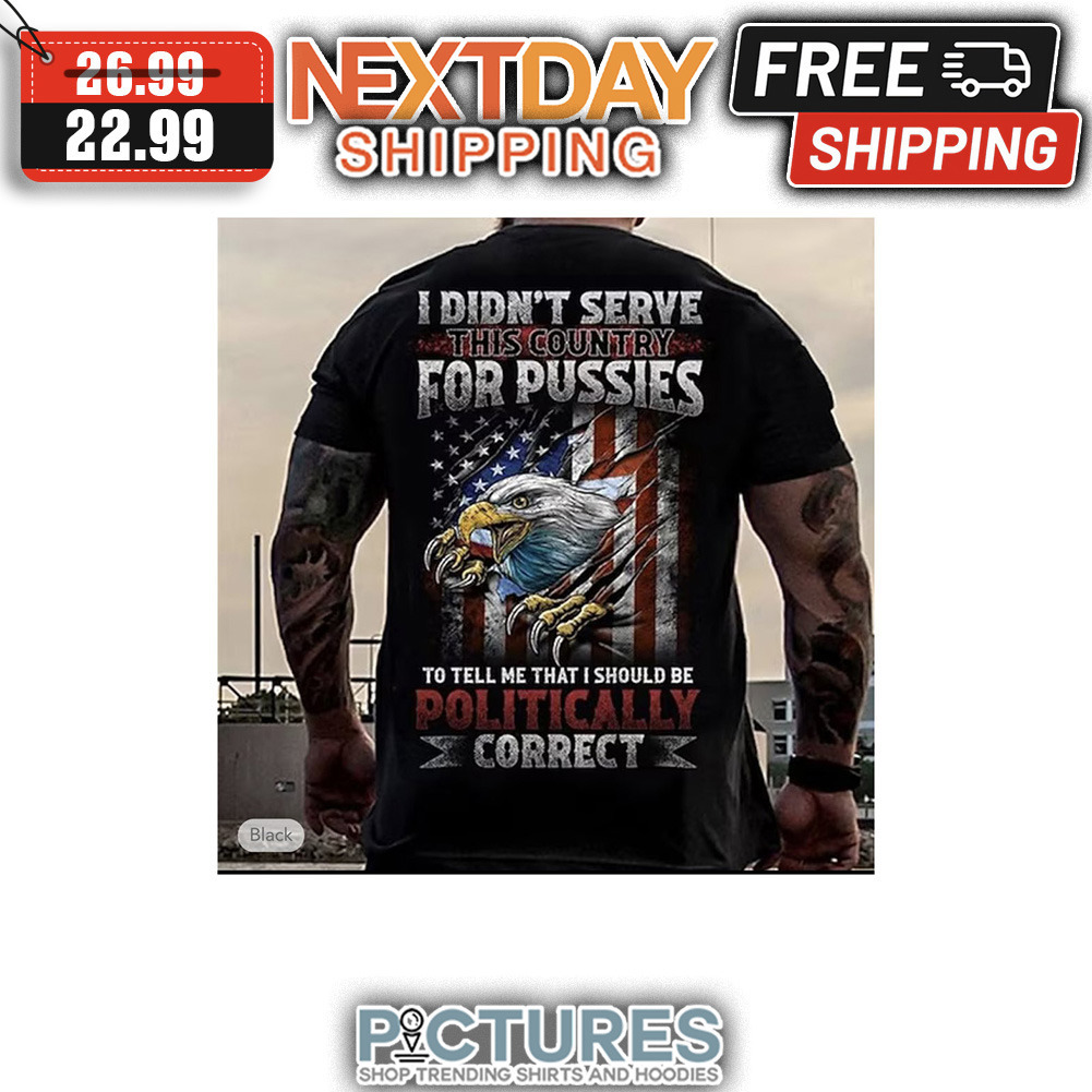 Eagle I Din't Serve This Country For Pussies To Tell Me That I Should Be Politically Correct American Flag shirt