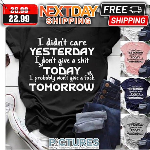 I Din't Care Yesterday I Don't Give A Shit Today I Probably Won't Give A Fuck Tomorrow shirt
