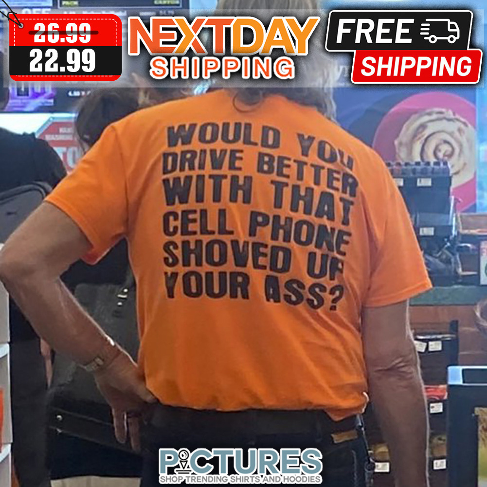 Would You Drive Better With That Cell Phone Shoved Up Your Ass shirt