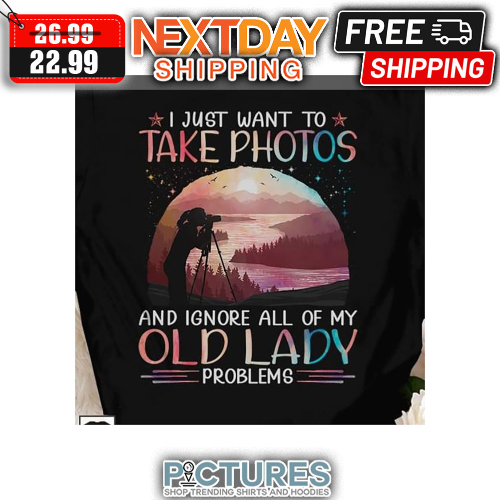 I Just Want To Take Photos And Ignore All Of My Old Lady Problems shirt