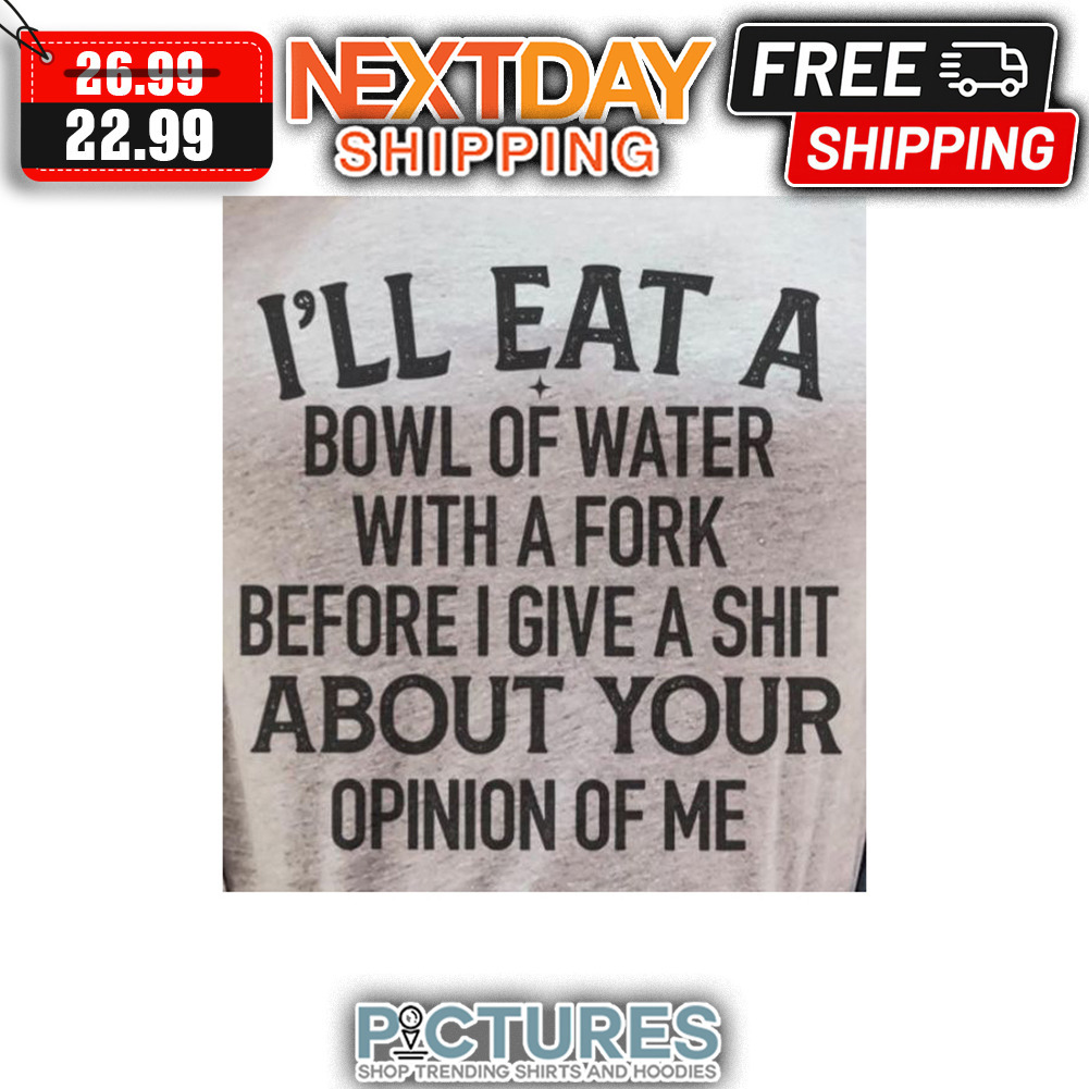 I'll Eat A Bowl Of Water With A Fork Before I Give A Shit About Your Opinion Of Me shirt